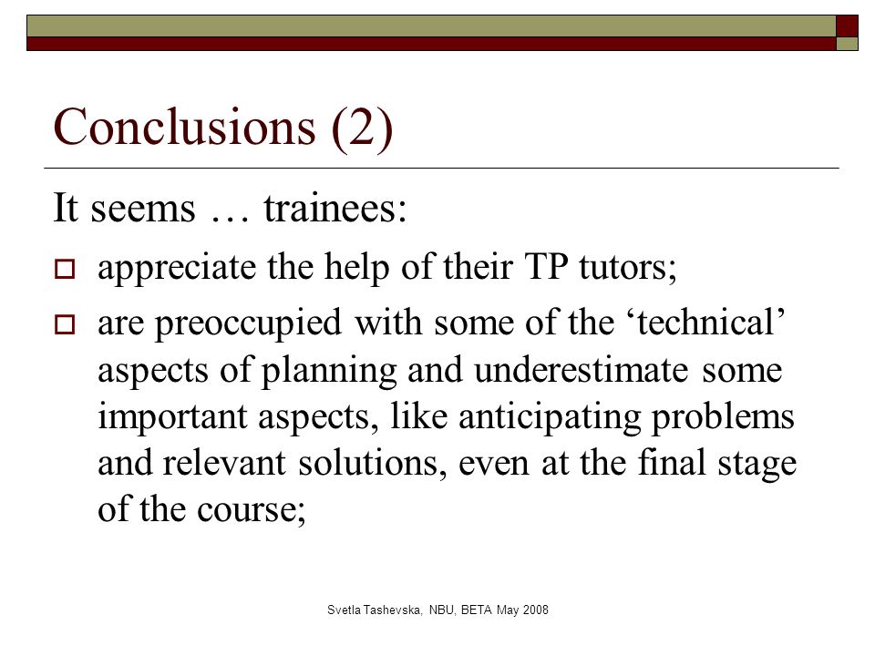 Svetla Tashevska, NBU, BETA May 2008 Conclusions (2) It seems … trainees:  appreciate the help of their TP tutors;  are preoccupied with some of the ‘technical’ aspects of planning and underestimate some important aspects, like anticipating problems and relevant solutions, even at the final stage of the course;