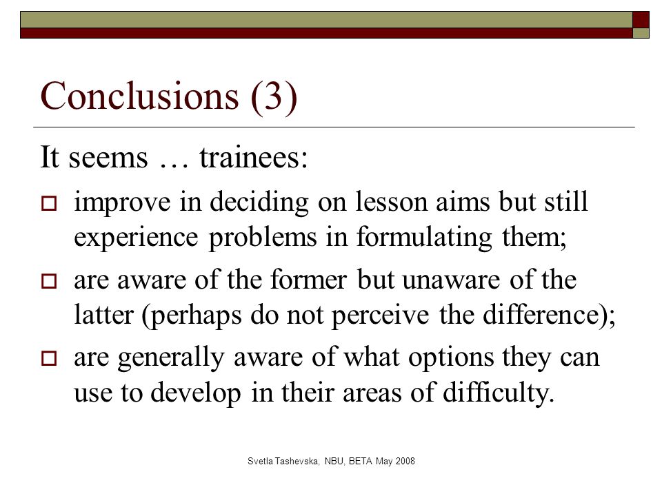 Svetla Tashevska, NBU, BETA May 2008 Conclusions (3) It seems … trainees:  improve in deciding on lesson aims but still experience problems in formulating them;  are aware of the former but unaware of the latter (perhaps do not perceive the difference);  are generally aware of what options they can use to develop in their areas of difficulty.