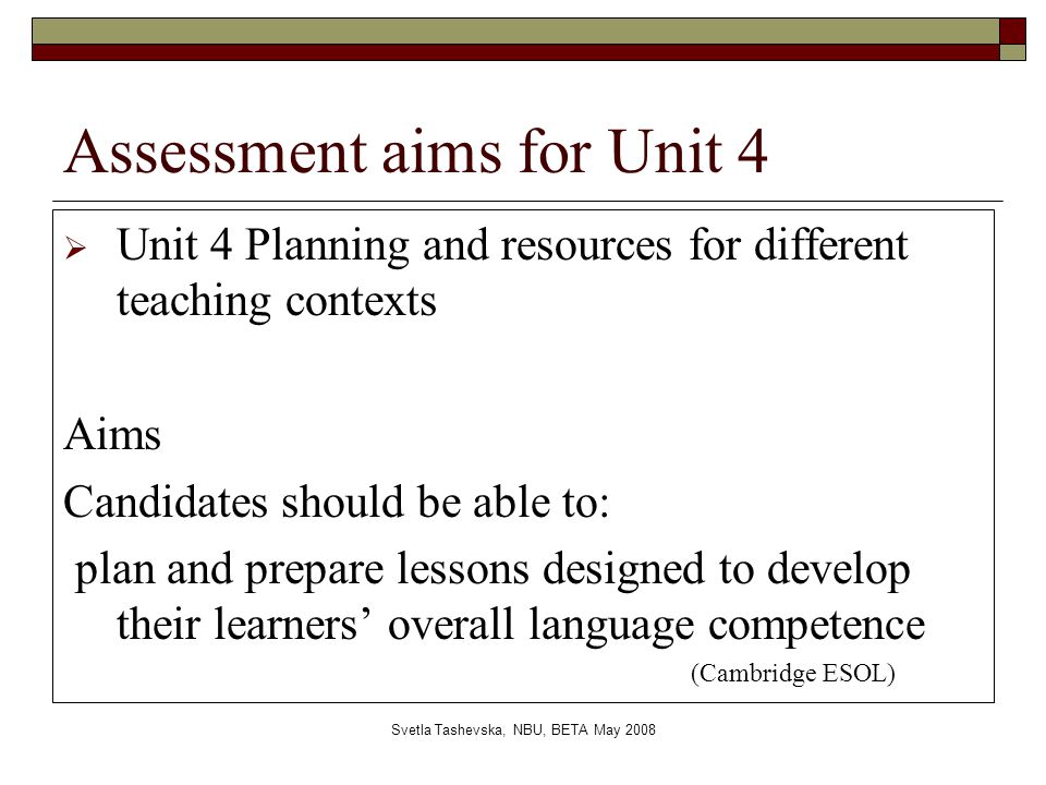 Svetla Tashevska, NBU, BETA May 2008 Assessment aims for Unit 4  Unit 4 Planning and resources for different teaching contexts Aims Candidates should be able to: plan and prepare lessons designed to develop their learners’ overall language competence (Cambridge ESOL)