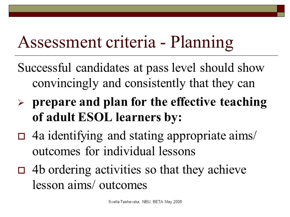 Svetla Tashevska, NBU, BETA May 2008 Assessment criteria - Planning Successful candidates at pass level should show convincingly and consistently that they can  prepare and plan for the effective teaching of adult ESOL learners by:  4a identifying and stating appropriate aims/ outcomes for individual lessons  4b ordering activities so that they achieve lesson aims/ outcomes