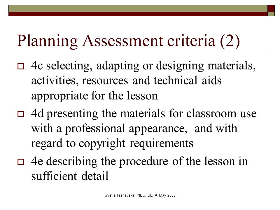 Svetla Tashevska, NBU, BETA May 2008 Planning Assessment criteria (2)  4c selecting, adapting or designing materials, activities, resources and technical aids appropriate for the lesson  4d presenting the materials for classroom use with a professional appearance, and with regard to copyright requirements  4e describing the procedure of the lesson in sufficient detail