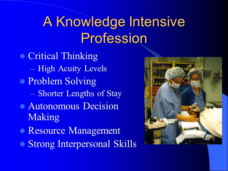 A Knowledge Intensive Profession Critical Thinking – High Acuity Levels Problem Solving – Shorter Lengths of Stay Autonomous Decision Making Resource Management Strong Interpersonal Skills