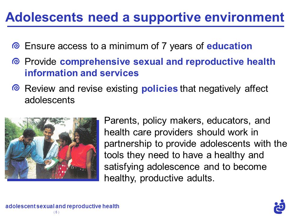 adolescent sexual and reproductive health ( 5 ) Adolescents need a supportive environment Ensure access to a minimum of 7 years of education Provide comprehensive sexual and reproductive health information and services Review and revise existing policies that negatively affect adolescents Parents, policy makers, educators, and health care providers should work in partnership to provide adolescents with the tools they need to have a healthy and satisfying adolescence and to become healthy, productive adults.