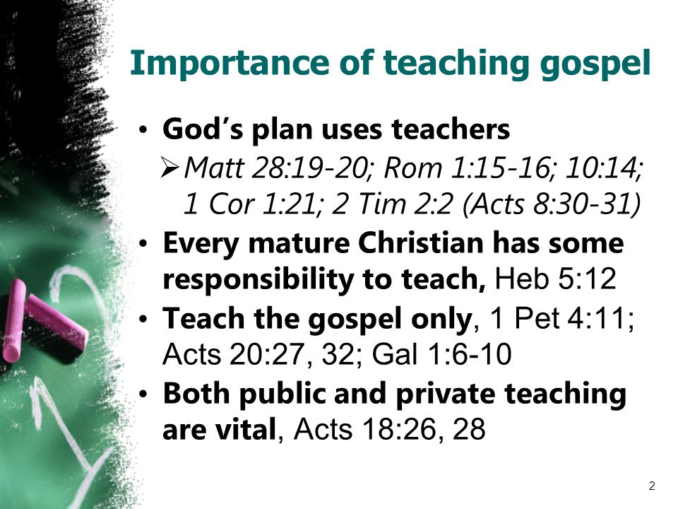 Importance of teaching gospel God’s plan uses teachers  Matt 28:19-20; Rom 1:15-16; 10:14; 1 Cor 1:21; 2 Tim 2:2 (Acts 8:30-31) Every mature Christian has some responsibility to teach, Heb 5:12 Teach the gospel only, 1 Pet 4:11; Acts 20:27, 32; Gal 1:6-10 Both public and private teaching are vital, Acts 18:26, 28 2