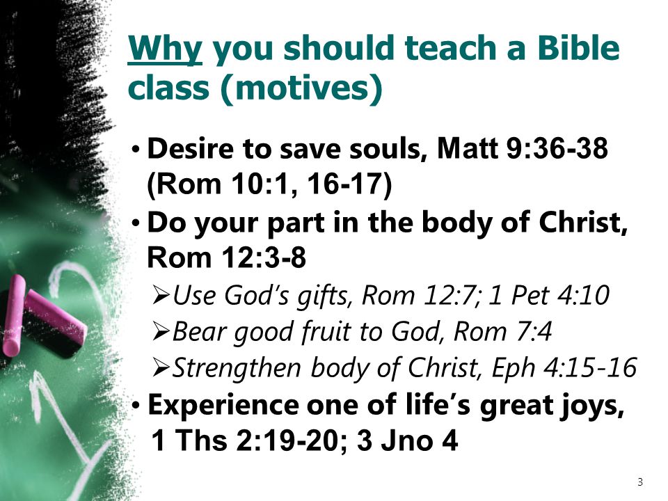 Why you should teach a Bible class (motives) Desire to save souls, Matt 9:36-38 (Rom 10:1, 16-17) Do your part in the body of Christ, Rom 12:3-8  Use God’s gifts, Rom 12:7; 1 Pet 4:10  Bear good fruit to God, Rom 7:4  Strengthen body of Christ, Eph 4:15-16 Experience one of life’s great joys, 1 Ths 2:19-20; 3 Jno 4 3