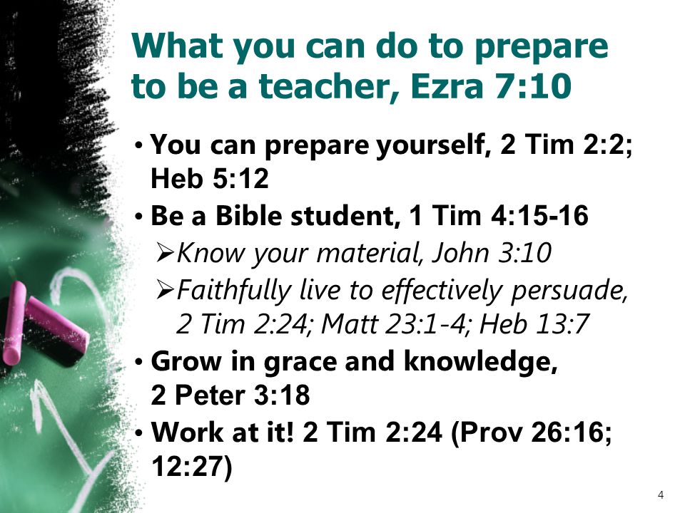 What you can do to prepare to be a teacher, Ezra 7:10 You can prepare yourself, 2 Tim 2:2; Heb 5:12 Be a Bible student, 1 Tim 4:15-16  Know your material, John 3:10  Faithfully live to effectively persuade, 2 Tim 2:24; Matt 23:1-4; Heb 13:7 Grow in grace and knowledge, 2 Peter 3:18 Work at it.