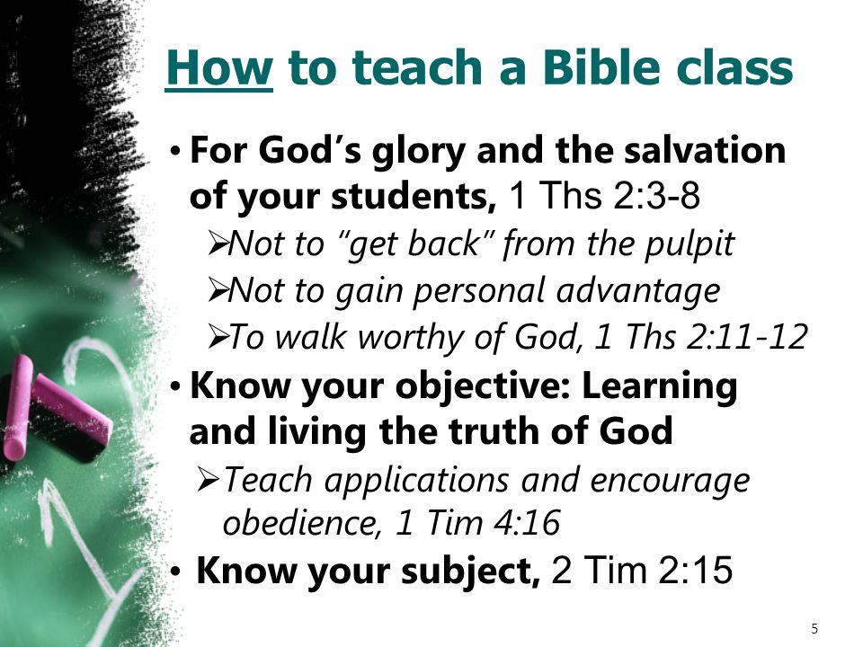 How to teach a Bible class For God’s glory and the salvation of your students, 1 Ths 2:3-8  Not to get back from the pulpit  Not to gain personal advantage  To walk worthy of God, 1 Ths 2:11-12 Know your objective: Learning and living the truth of God  Teach applications and encourage obedience, 1 Tim 4:16 Know your subject, 2 Tim 2:15 5