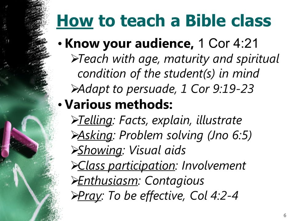 How to teach a Bible class Know your audience, 1 Cor 4:21  Teach with age, maturity and spiritual condition of the student(s) in mind  Adapt to persuade, 1 Cor 9:19-23 Various methods:  Telling: Facts, explain, illustrate  Asking: Problem solving (Jno 6:5)  Showing: Visual aids  Class participation: Involvement  Enthusiasm: Contagious  Pray: To be effective, Col 4:2-4 6