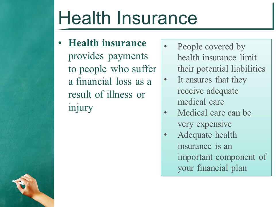 Health Insurance Health insurance provides payments to people who suffer a financial loss as a result of illness or injury People covered by health insurance limit their potential liabilities It ensures that they receive adequate medical care Medical care can be very expensive Adequate health insurance is an important component of your financial plan People covered by health insurance limit their potential liabilities It ensures that they receive adequate medical care Medical care can be very expensive Adequate health insurance is an important component of your financial plan