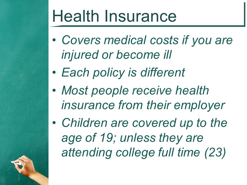 Health Insurance Covers medical costs if you are injured or become ill Each policy is different Most people receive health insurance from their employer Children are covered up to the age of 19; unless they are attending college full time (23)