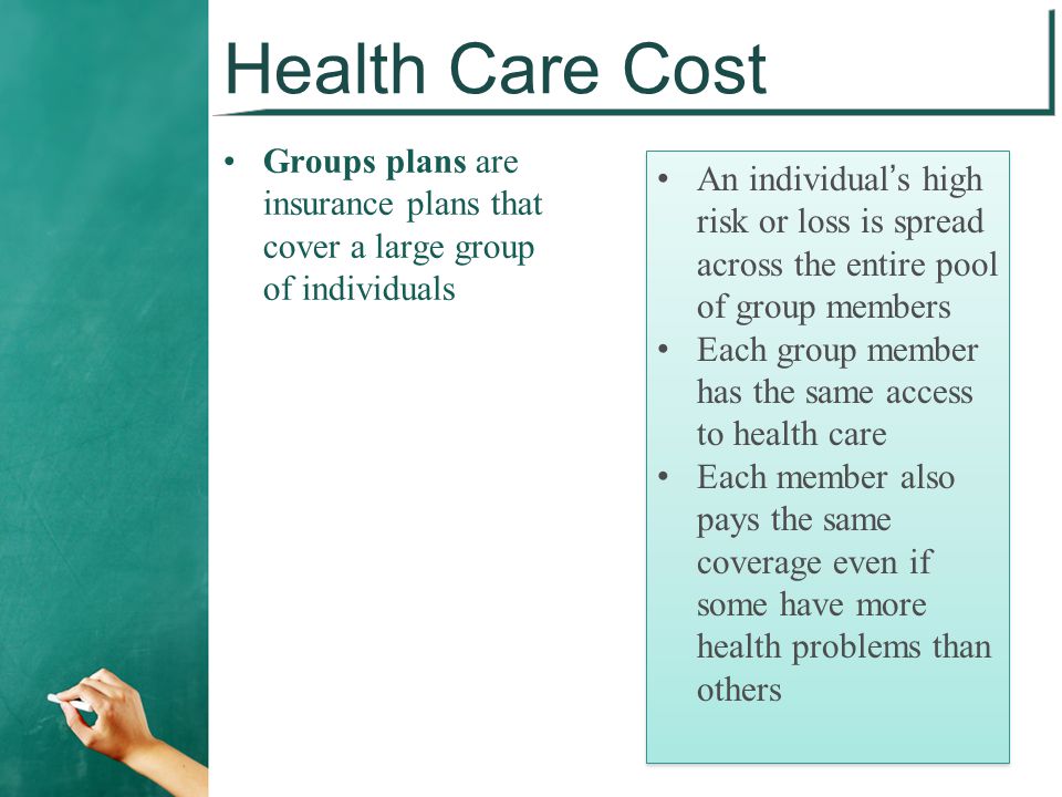Health Care Cost Groups plans are insurance plans that cover a large group of individuals An individual’s high risk or loss is spread across the entire pool of group members Each group member has the same access to health care Each member also pays the same coverage even if some have more health problems than others An individual’s high risk or loss is spread across the entire pool of group members Each group member has the same access to health care Each member also pays the same coverage even if some have more health problems than others