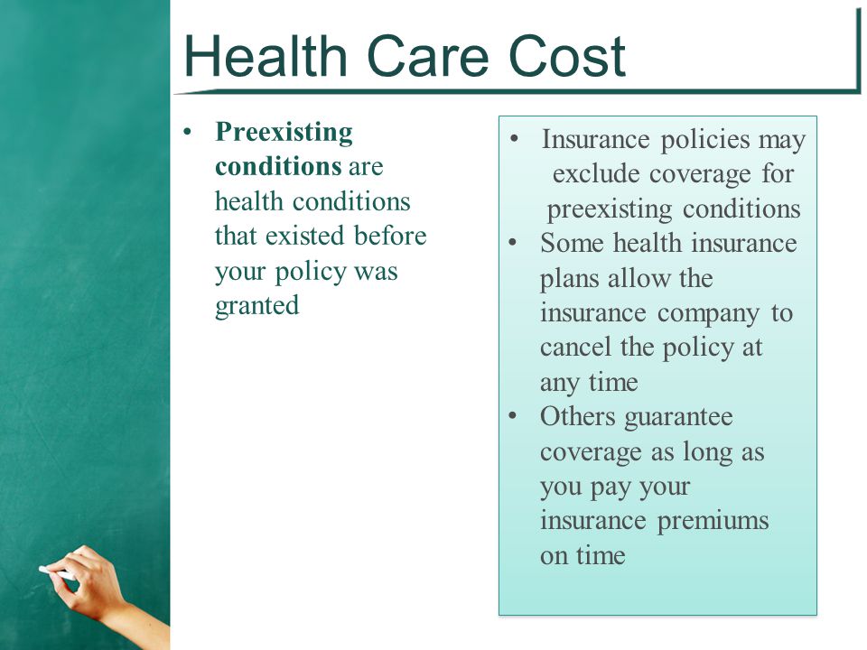 Health Care Cost Preexisting conditions are health conditions that existed before your policy was granted Insurance policies may exclude coverage for preexisting conditions Some health insurance plans allow the insurance company to cancel the policy at any time Others guarantee coverage as long as you pay your insurance premiums on time Insurance policies may exclude coverage for preexisting conditions Some health insurance plans allow the insurance company to cancel the policy at any time Others guarantee coverage as long as you pay your insurance premiums on time