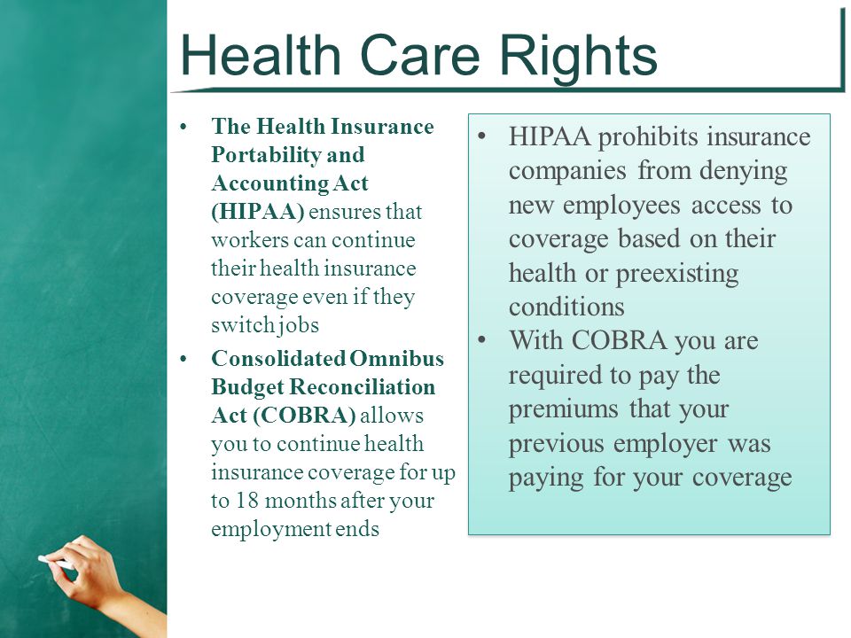 Health Care Rights The Health Insurance Portability and Accounting Act (HIPAA) ensures that workers can continue their health insurance coverage even if they switch jobs Consolidated Omnibus Budget Reconciliation Act (COBRA) allows you to continue health insurance coverage for up to 18 months after your employment ends HIPAA prohibits insurance companies from denying new employees access to coverage based on their health or preexisting conditions With COBRA you are required to pay the premiums that your previous employer was paying for your coverage HIPAA prohibits insurance companies from denying new employees access to coverage based on their health or preexisting conditions With COBRA you are required to pay the premiums that your previous employer was paying for your coverage