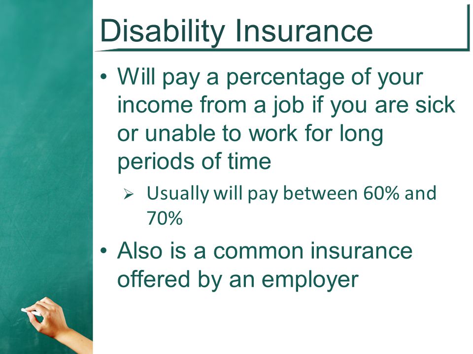 Disability Insurance Will pay a percentage of your income from a job if you are sick or unable to work for long periods of time  Usually will pay between 60% and 70% Also is a common insurance offered by an employer