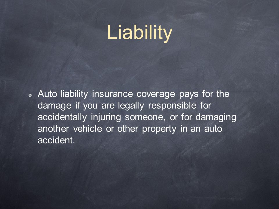 Liability Auto liability insurance coverage pays for the damage if you are legally responsible for accidentally injuring someone, or for damaging another vehicle or other property in an auto accident.