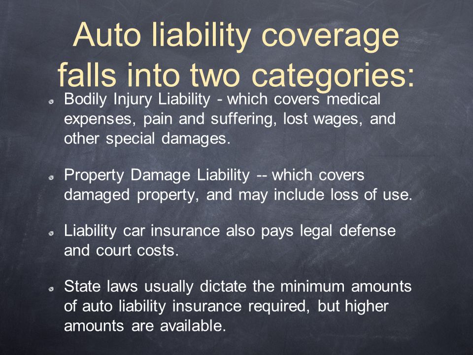 Auto liability coverage falls into two categories: Bodily Injury Liability - which covers medical expenses, pain and suffering, lost wages, and other special damages.