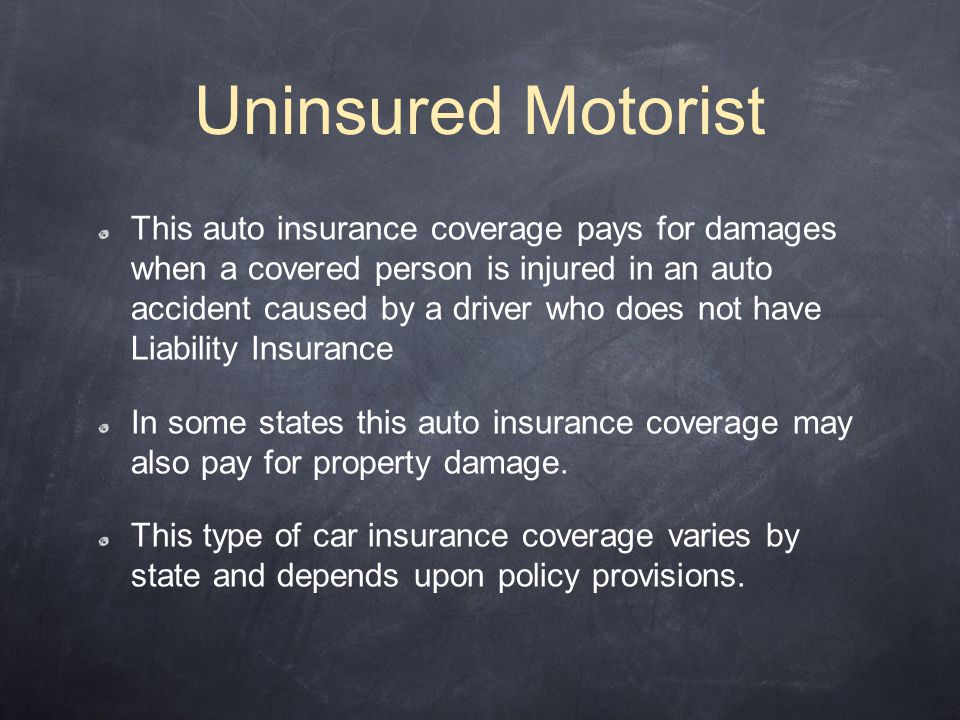 Uninsured Motorist This auto insurance coverage pays for damages when a covered person is injured in an auto accident caused by a driver who does not have Liability Insurance In some states this auto insurance coverage may also pay for property damage.