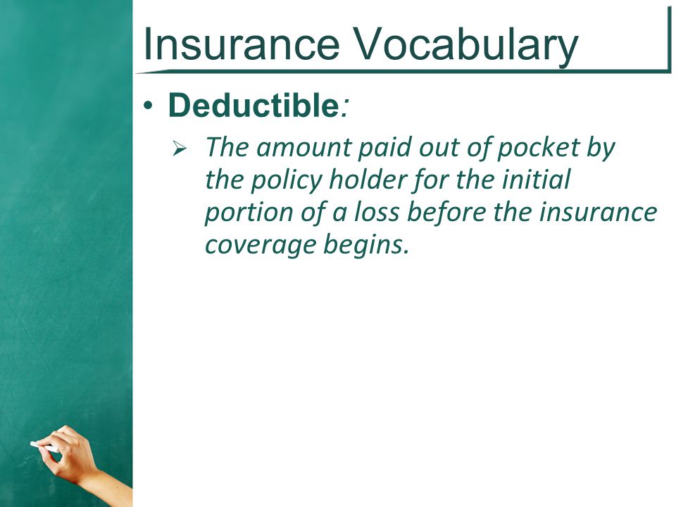 Insurance Vocabulary Deductible:  The amount paid out of pocket by the policy holder for the initial portion of a loss before the insurance coverage begins.