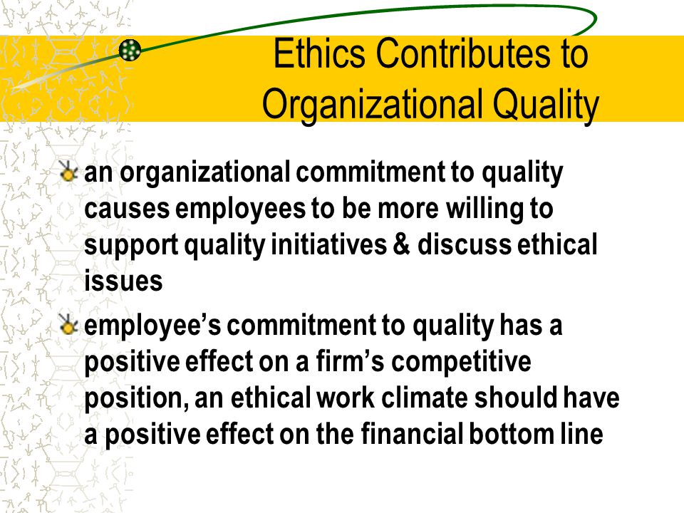 Ethics Contributes to Organizational Quality an organizational commitment to quality causes employees to be more willing to support quality initiatives & discuss ethical issues employee’s commitment to quality has a positive effect on a firm’s competitive position, an ethical work climate should have a positive effect on the financial bottom line
