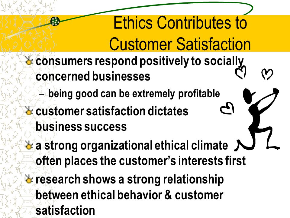 Ethics Contributes to Customer Satisfaction consumers respond positively to socially concerned businesses – being good can be extremely profitable customer satisfaction dictates business success a strong organizational ethical climate often places the customer’s interests first research shows a strong relationship between ethical behavior & customer satisfaction