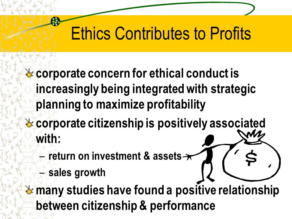 Ethics Contributes to Profits corporate concern for ethical conduct is increasingly being integrated with strategic planning to maximize profitability corporate citizenship is positively associated with: – return on investment & assets – sales growth many studies have found a positive relationship between citizenship & performance