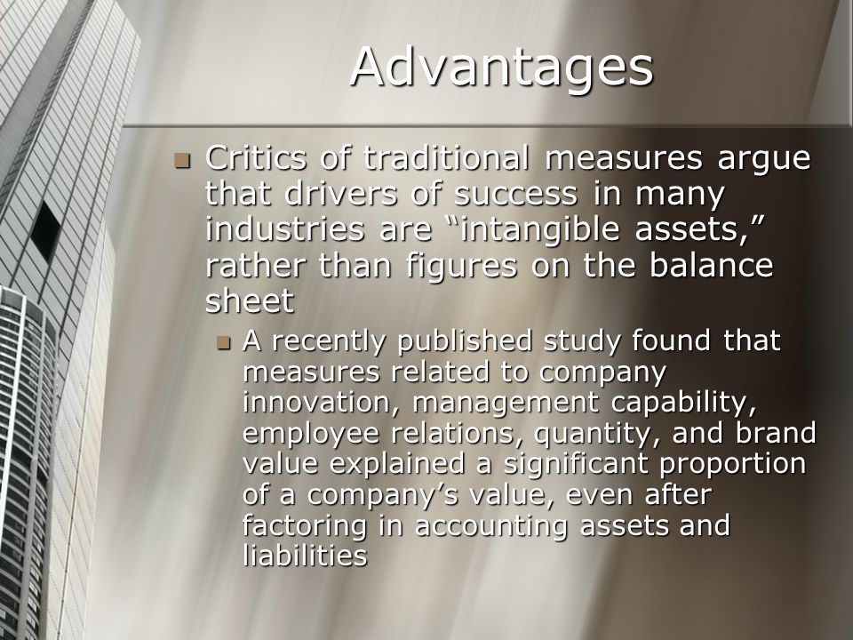 Advantages Critics of traditional measures argue that drivers of success in many industries are intangible assets, rather than figures on the balance sheet Critics of traditional measures argue that drivers of success in many industries are intangible assets, rather than figures on the balance sheet A recently published study found that measures related to company innovation, management capability, employee relations, quantity, and brand value explained a significant proportion of a company’s value, even after factoring in accounting assets and liabilities A recently published study found that measures related to company innovation, management capability, employee relations, quantity, and brand value explained a significant proportion of a company’s value, even after factoring in accounting assets and liabilities