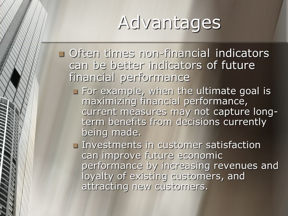 Advantages Often times non-financial indicators can be better indicators of future financial performance Often times non-financial indicators can be better indicators of future financial performance For example, when the ultimate goal is maximizing financial performance, current measures may not capture long- term benefits from decisions currently being made.