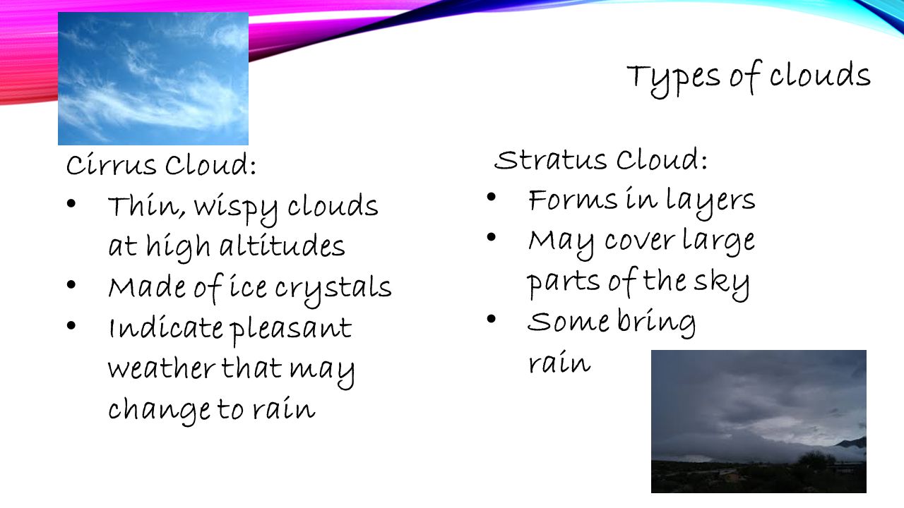 Types of clouds Cirrus Cloud: Thin, wispy clouds at high altitudes Made of ice crystals Indicate pleasant weather that may change to rain Stratus Cloud: Forms in layers May cover large parts of the sky Some bring rain