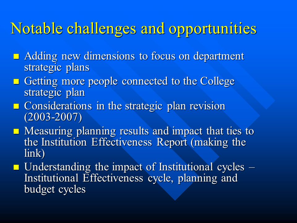 Notable challenges and opportunities Adding new dimensions to focus on department strategic plans Adding new dimensions to focus on department strategic plans Getting more people connected to the College strategic plan Getting more people connected to the College strategic plan Considerations in the strategic plan revision ( ) Considerations in the strategic plan revision ( ) Measuring planning results and impact that ties to the Institution Effectiveness Report (making the link) Measuring planning results and impact that ties to the Institution Effectiveness Report (making the link) Understanding the impact of Institutional cycles – Institutional Effectiveness cycle, planning and budget cycles Understanding the impact of Institutional cycles – Institutional Effectiveness cycle, planning and budget cycles