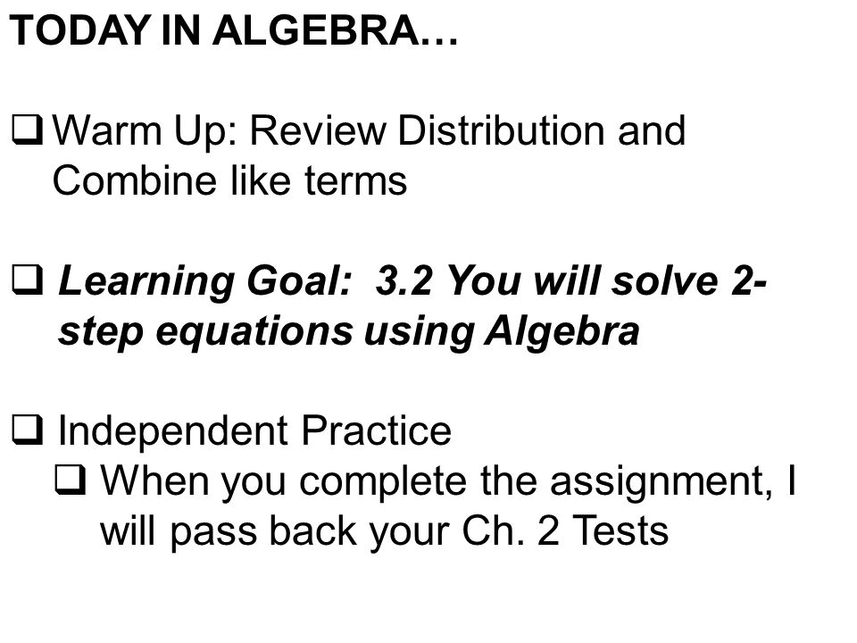 TODAY IN ALGEBRA…  Warm Up: Review Distribution and Combine like terms  Learning Goal: 3.2 You will solve 2- step equations using Algebra  Independent Practice  When you complete the assignment, I will pass back your Ch.