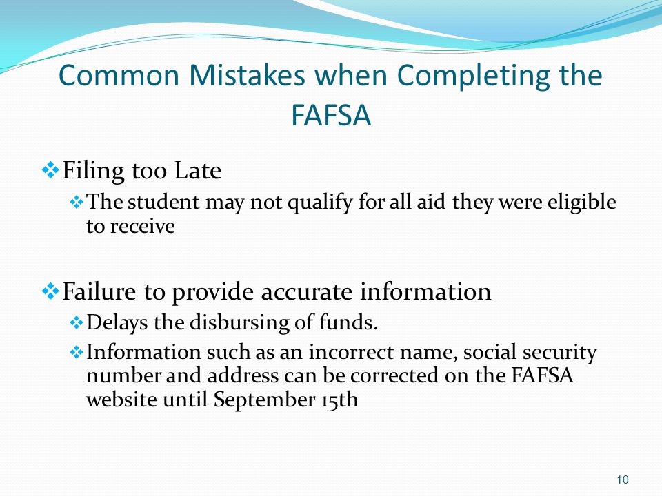 Common Mistakes when Completing the FAFSA  Filing too Late  The student may not qualify for all aid they were eligible to receive  Failure to provide accurate information  Delays the disbursing of funds.