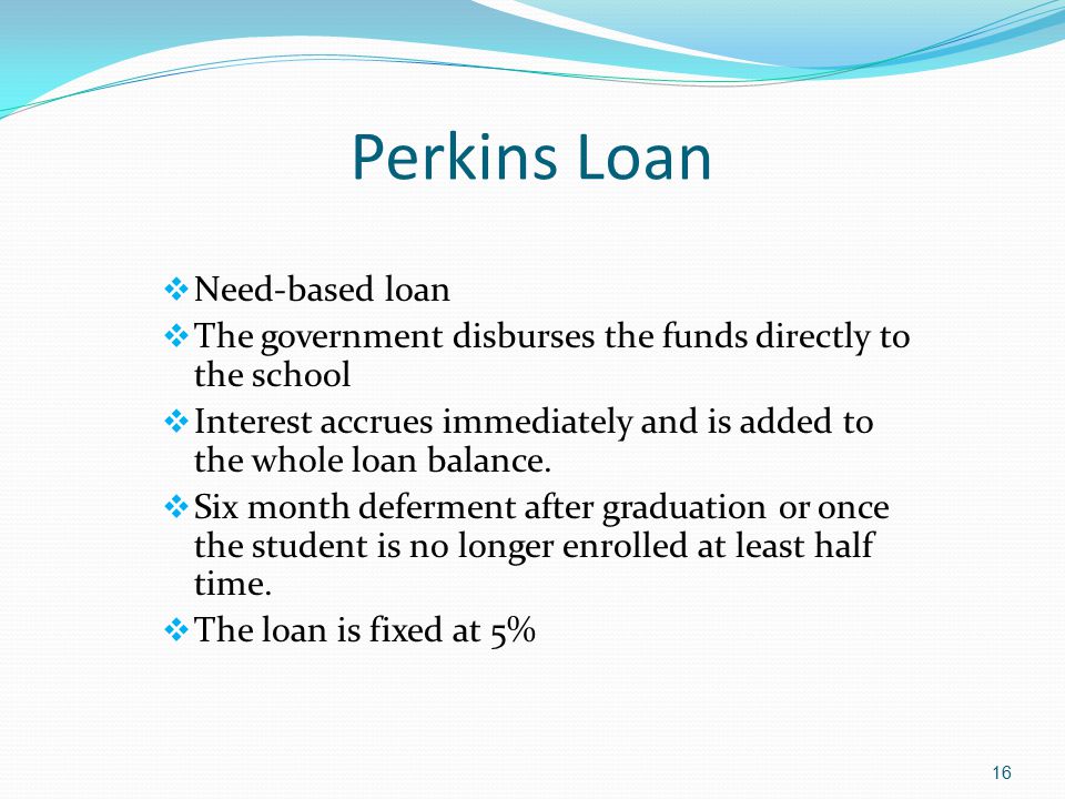 Perkins Loan  Need-based loan  The government disburses the funds directly to the school  Interest accrues immediately and is added to the whole loan balance.