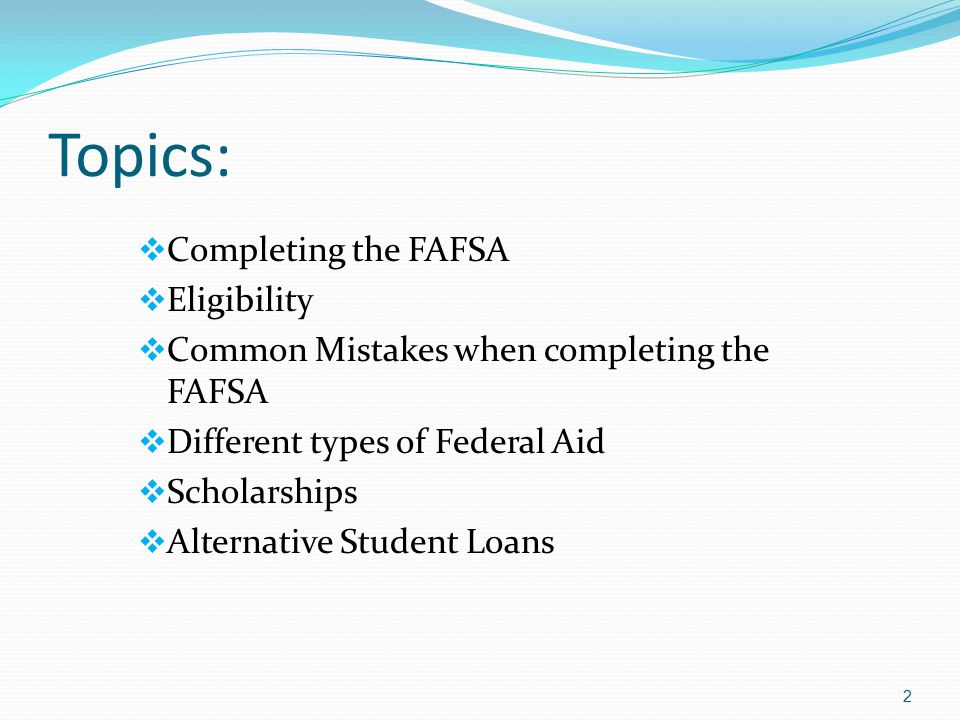 Topics:  Completing the FAFSA  Eligibility  Common Mistakes when completing the FAFSA  Different types of Federal Aid  Scholarships  Alternative Student Loans 2