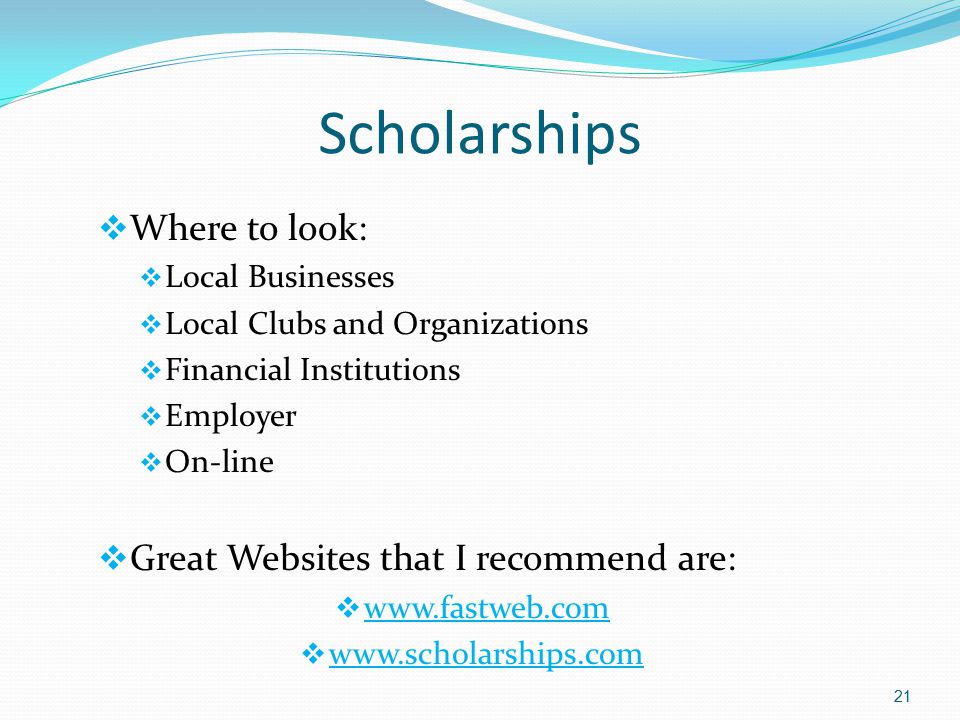 Scholarships  Where to look:  Local Businesses  Local Clubs and Organizations  Financial Institutions  Employer  On-line  Great Websites that I recommend are:       21