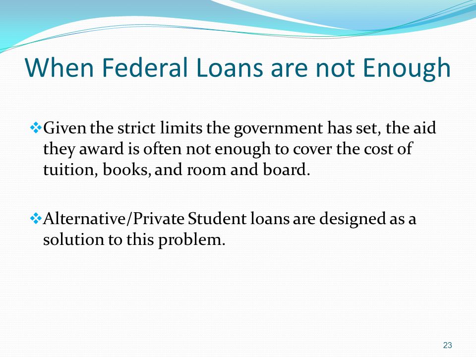When Federal Loans are not Enough  Given the strict limits the government has set, the aid they award is often not enough to cover the cost of tuition, books, and room and board.
