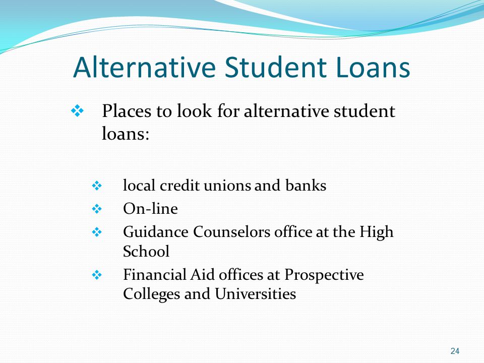 Alternative Student Loans  Places to look for alternative student loans:  local credit unions and banks  On-line  Guidance Counselors office at the High School  Financial Aid offices at Prospective Colleges and Universities 24