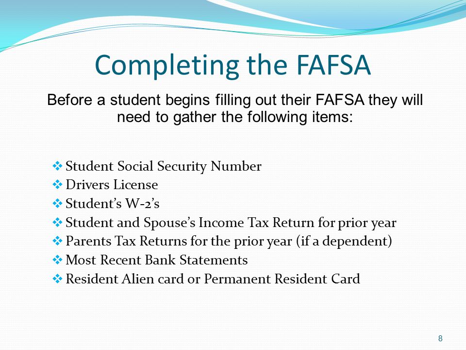 Completing the FAFSA  Student Social Security Number  Drivers License  Student’s W-2’s  Student and Spouse’s Income Tax Return for prior year  Parents Tax Returns for the prior year (if a dependent)  Most Recent Bank Statements  Resident Alien card or Permanent Resident Card 8 Before a student begins filling out their FAFSA they will need to gather the following items: