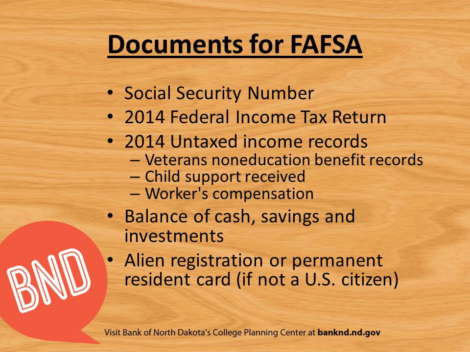 Documents for FAFSA Social Security Number 2014 Federal Income Tax Return 2014 Untaxed income records – Veterans noneducation benefit records – Child support received – Worker s compensation Balance of cash, savings and investments Alien registration or permanent resident card (if not a U.S.