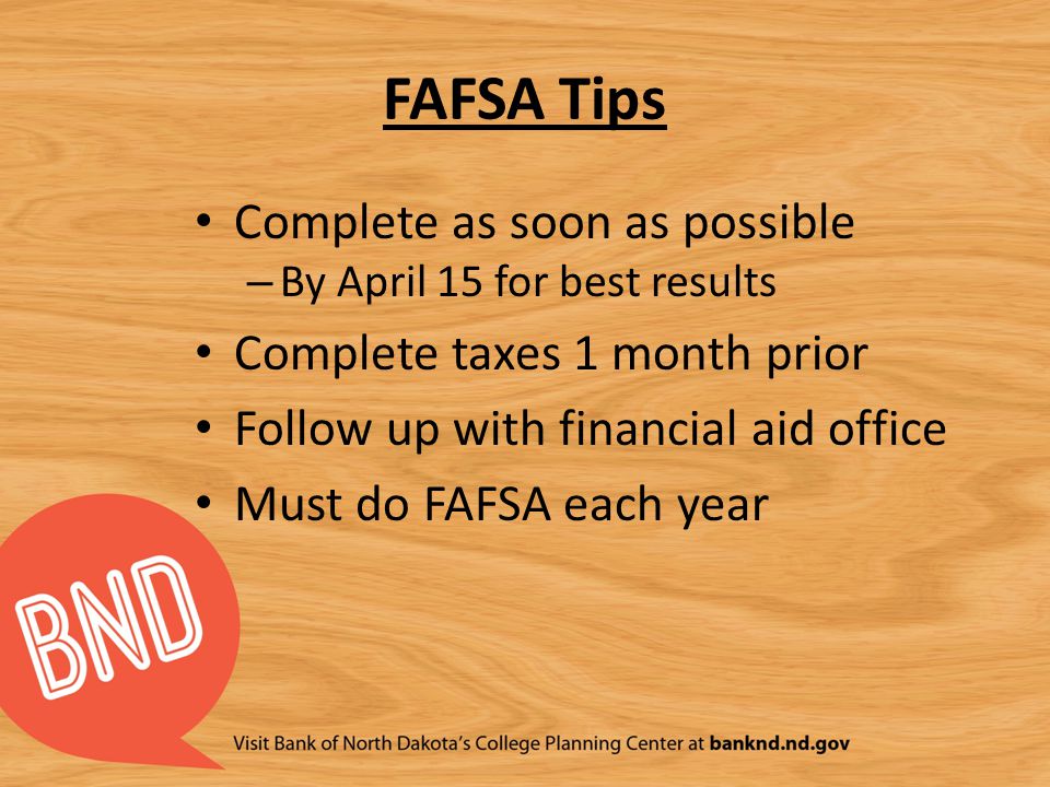 FAFSA Tips Complete as soon as possible – By April 15 for best results Complete taxes 1 month prior Follow up with financial aid office Must do FAFSA each year