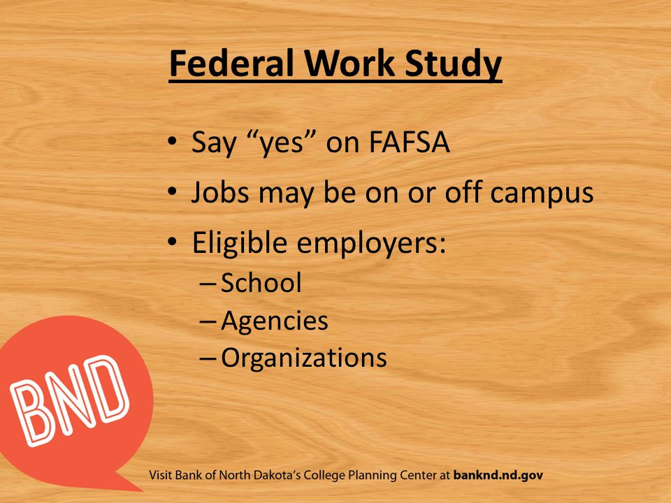 Federal Work Study Say yes on FAFSA Jobs may be on or off campus Eligible employers: – School – Agencies – Organizations