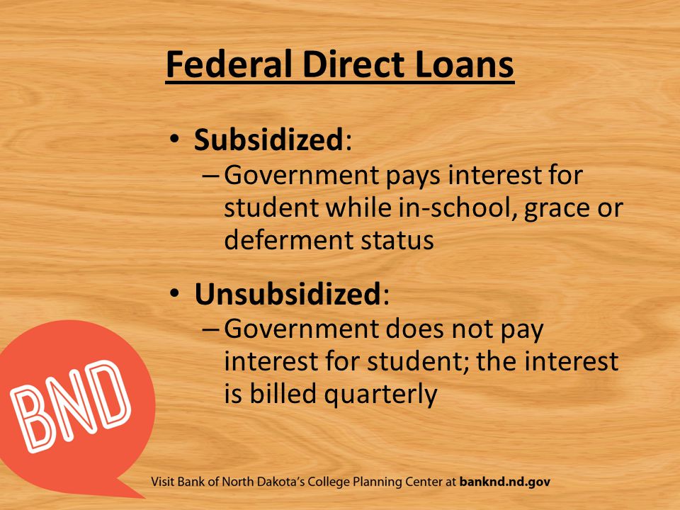 Federal Direct Loans Subsidized: – Government pays interest for student while in-school, grace or deferment status Unsubsidized: – Government does not pay interest for student; the interest is billed quarterly
