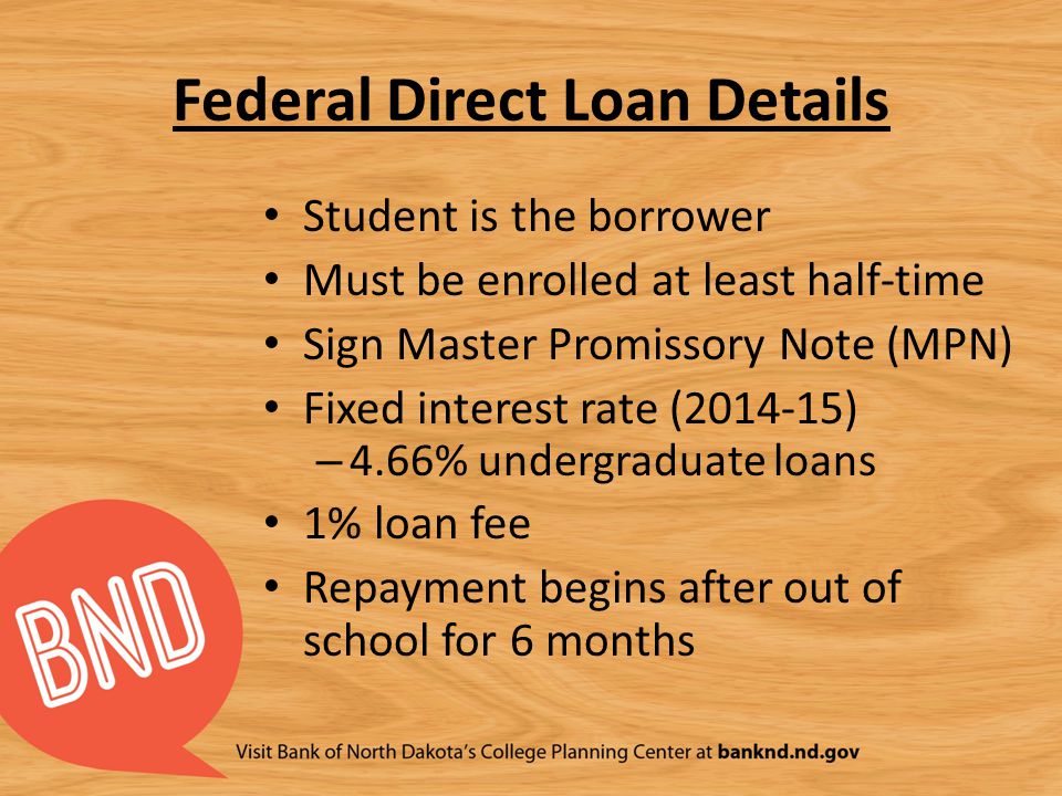 Federal Direct Loan Details Student is the borrower Must be enrolled at least half-time Sign Master Promissory Note (MPN) Fixed interest rate ( ) – 4.66% undergraduate loans 1% loan fee Repayment begins after out of school for 6 months