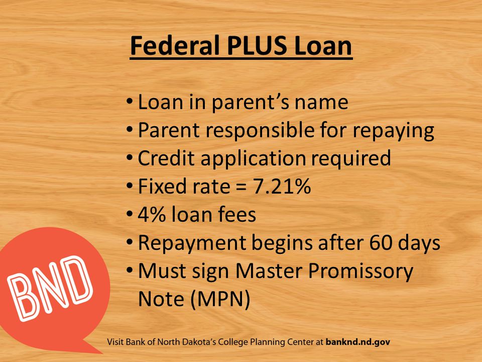 Federal PLUS Loan Loan in parent’s name Parent responsible for repaying Credit application required Fixed rate = 7.21% 4% loan fees Repayment begins after 60 days Must sign Master Promissory Note (MPN)