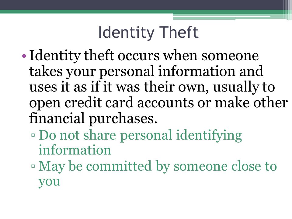 Identity Theft Identity theft occurs when someone takes your personal information and uses it as if it was their own, usually to open credit card accounts or make other financial purchases.