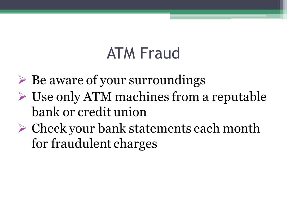 ATM Fraud  Be aware of your surroundings  Use only ATM machines from a reputable bank or credit union  Check your bank statements each month for fraudulent charges