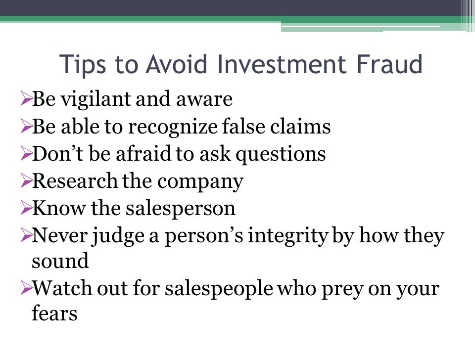 Tips to Avoid Investment Fraud  Be vigilant and aware  Be able to recognize false claims  Don’t be afraid to ask questions  Research the company  Know the salesperson  Never judge a person’s integrity by how they sound  Watch out for salespeople who prey on your fears