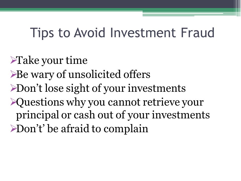 Tips to Avoid Investment Fraud  Take your time  Be wary of unsolicited offers  Don’t lose sight of your investments  Questions why you cannot retrieve your principal or cash out of your investments  Don’t’ be afraid to complain