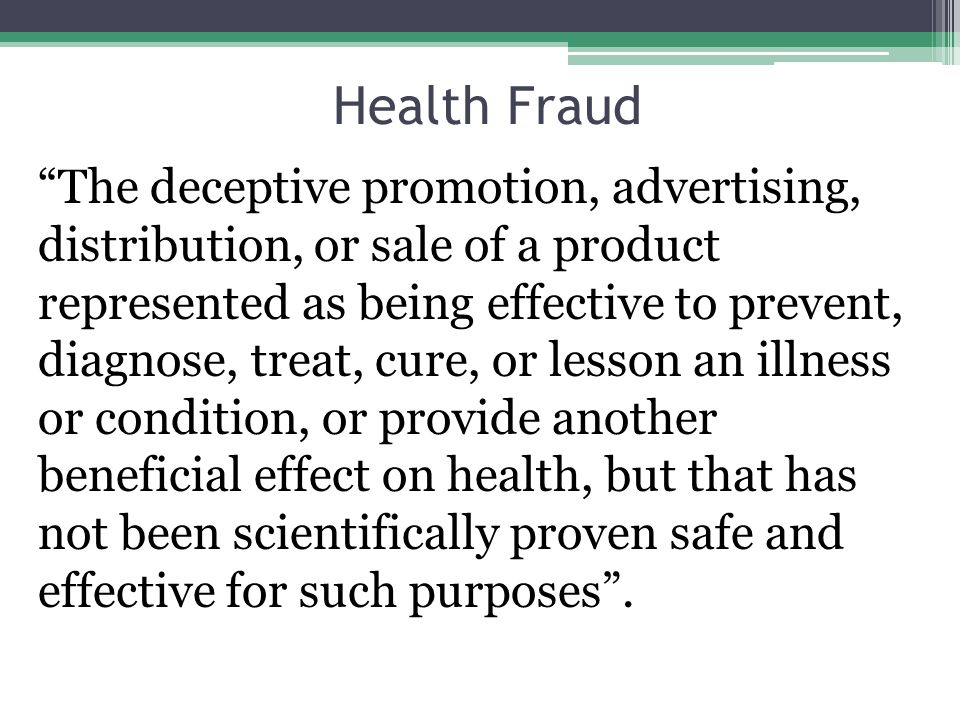 Health Fraud The deceptive promotion, advertising, distribution, or sale of a product represented as being effective to prevent, diagnose, treat, cure, or lesson an illness or condition, or provide another beneficial effect on health, but that has not been scientifically proven safe and effective for such purposes .