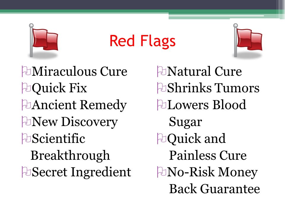 Red Flags  Miraculous Cure  Quick Fix  Ancient Remedy  New Discovery  Scientific Breakthrough  Secret Ingredient  Natural Cure  Shrinks Tumors  Lowers Blood Sugar  Quick and Painless Cure  No-Risk Money Back Guarantee