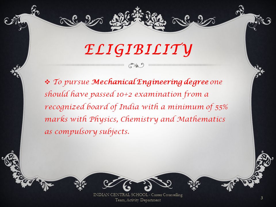 ELIGIBILITY TTo pursue Mechanical Engineering degree one should have passed 10+2 examination from a recognized board of India with a minimum of 55% marks with Physics, Chemistry and Mathematics as compulsory subjects.